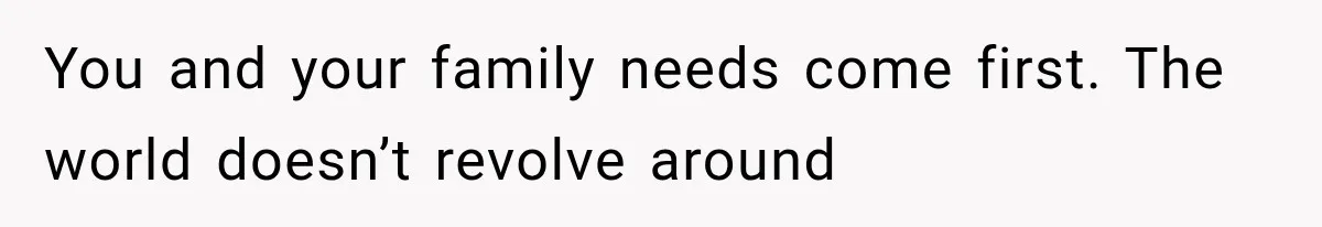 You and your family needs come first. The world doesn’t revolve around
