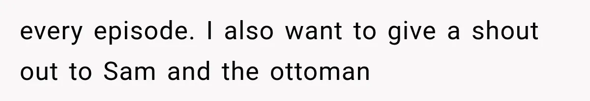 every episode. I also want to give a shout out to Sam and the ottoman
