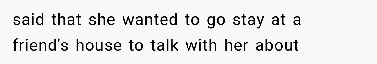 said that she wanted to go stay at a friend's house to talk with her about