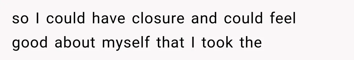 so I could have closure and could feel good about myself that I took the