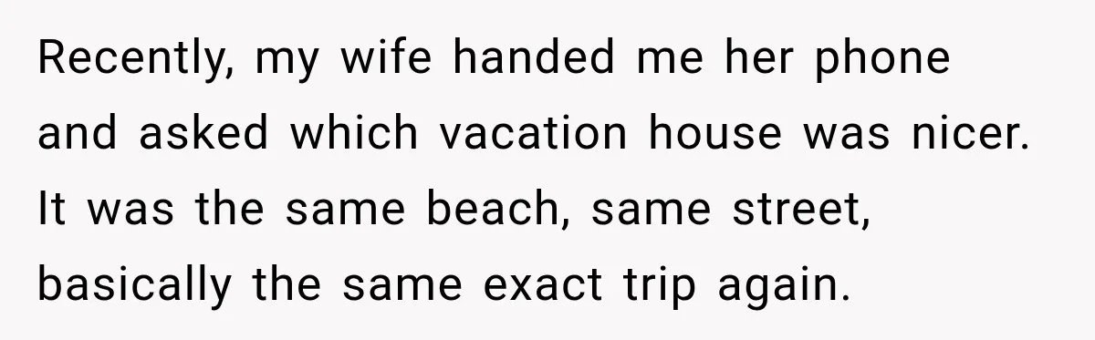 Husband Refuses To Repeat Miserable Family Vacation After Wife Breaks Their Agreement Recently, my wife handed me her phone and asked which vacation house was nicer. It was the same beach, same street, basically the same exact trip again.
