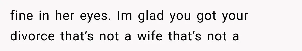 fine in her eyes. Im glad you got your divorce that’s not a wife that’s not a