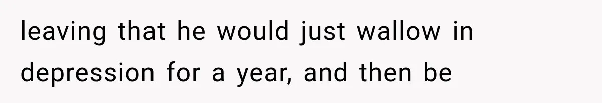 leaving that he would just wallow in depression for a year, and then be