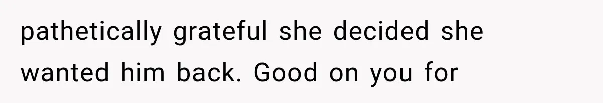 pathetically grateful she decided she wanted him back. Good on you for