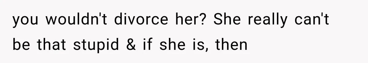 you wouldn't divorce her? She really can't be that stupid & if she is, then