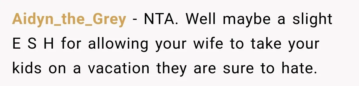 Husband Refuses To Repeat Miserable Family Vacation After Wife Breaks Their Agreement Aidyn_the_Grey − NTA. Well maybe a slight E S H for allowing your wife to take your kids on a vacation they are sure to hate.