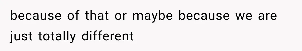 because of that or maybe because we are just totally different