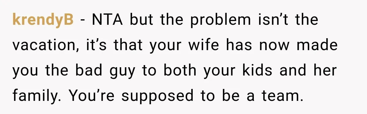 Husband Refuses To Repeat Miserable Family Vacation After Wife Breaks Their Agreement krendyB − NTA but the problem isn’t the vacation, it’s that your wife has now made you the bad guy to both your kids and her family. You’re supposed to...
