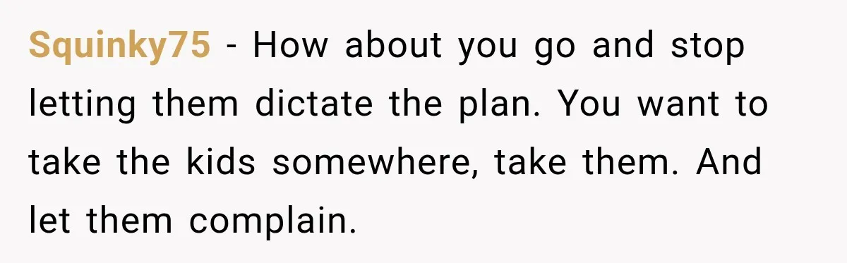 Husband Refuses To Repeat Miserable Family Vacation After Wife Breaks Their Agreement Squinky75 − How about you go and stop letting them dictate the plan. You want to take the kids somewhere, take them. And let them complain.