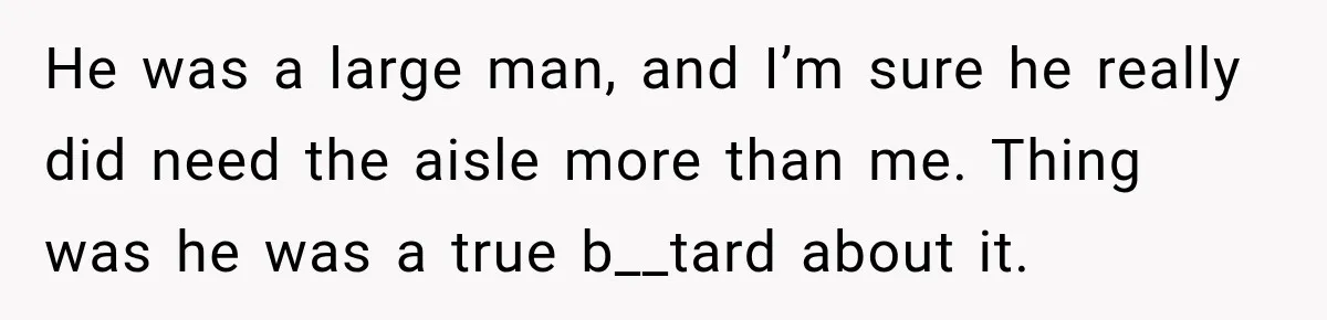 He was a large man, and I’m sure he really did need the aisle more than me. Thing was he was a true b__tard about it.