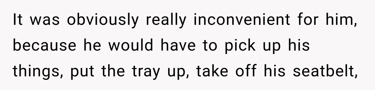 It was obviously really inconvenient for him, because he would have to pick up his things, put the tray up, take off his seatbelt,