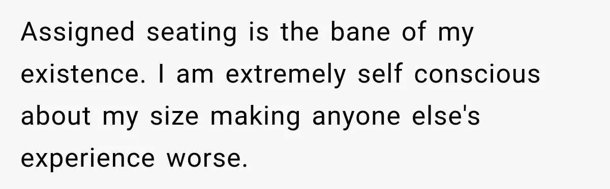 Assigned seating is the bane of my existence. I am extremely self conscious about my size making anyone else's experience worse.