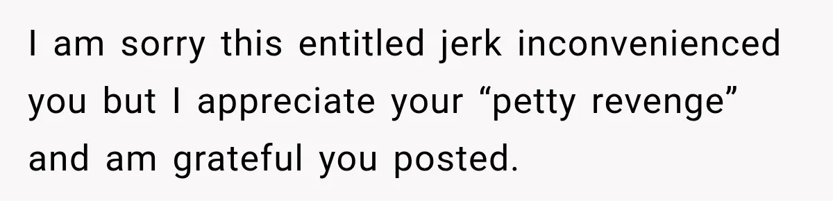I am sorry this entitled jerk inconvenienced you but I appreciate your “petty revenge” and am grateful you posted.