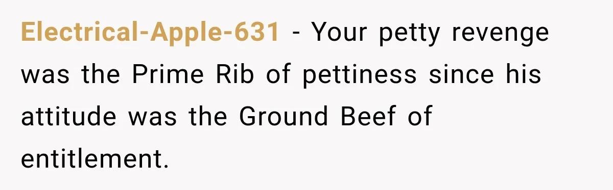 Electrical-Apple-631 − Your petty revenge was the Prime Rib of pettiness since his attitude was the Ground Beef of entitlement.