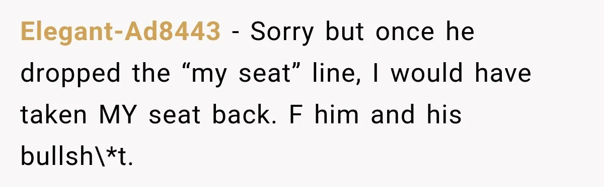 Elegant-Ad8443 − Sorry but once he dropped the “my seat” line, I would have taken MY seat back. F him and his bullsh\*t.