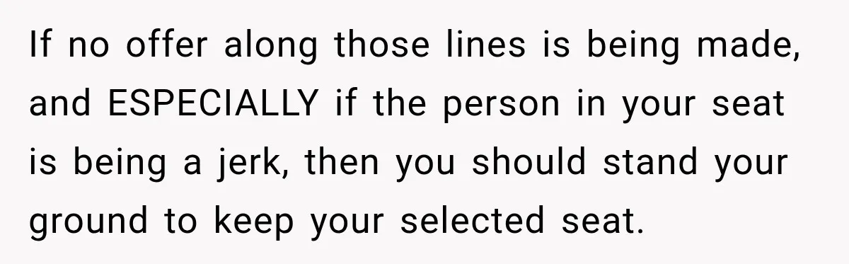 If no offer along those lines is being made, and ESPECIALLY if the person in your seat is being a jerk, then you should stand your ground to keep your...