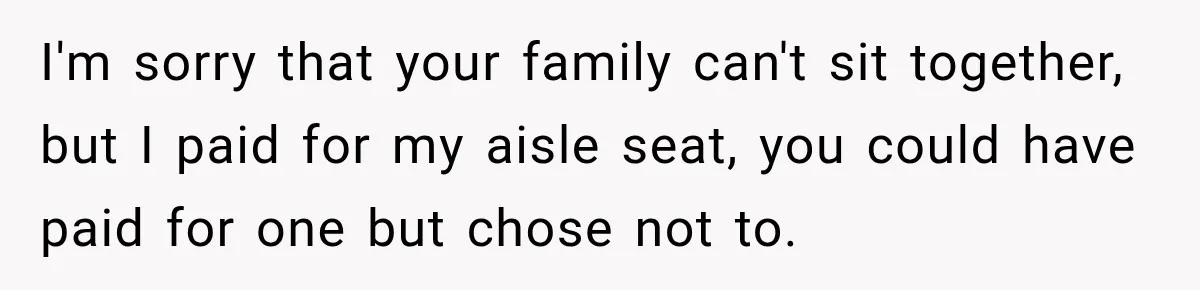 I'm sorry that your family can't sit together, but I paid for my aisle seat, you could have paid for one but chose not to.