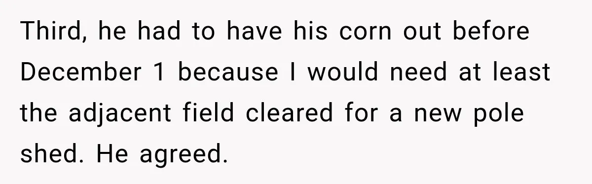 Farmer Ignored His Contract, So His Neighbor Turned His Corn Mistake Into Sweet Revenge Third, he had to have his corn out before December 1 because I would need at least the adjacent field cleared for a new pole shed. He agreed.
