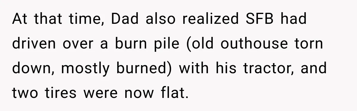 Farmer Ignored His Contract, So His Neighbor Turned His Corn Mistake Into Sweet Revenge At that time, Dad also realized SFB had driven over a burn pile (old outhouse torn down, mostly burned) with his tractor, and two tires were now flat.