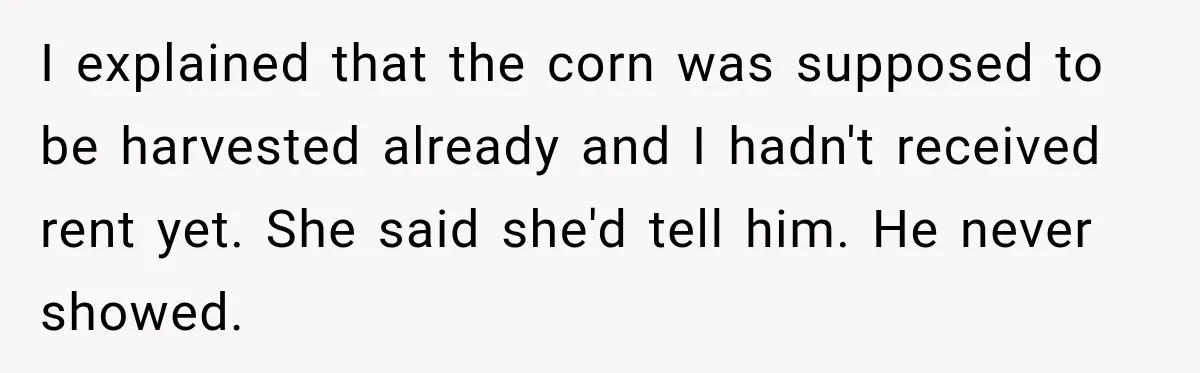 Farmer Ignored His Contract, So His Neighbor Turned His Corn Mistake Into Sweet Revenge I explained that the corn was supposed to be harvested already and I hadn't received rent yet. She said she'd tell him. He never showed.