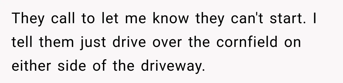 Farmer Ignored His Contract, So His Neighbor Turned His Corn Mistake Into Sweet Revenge They call to let me know they can't start. I tell them just drive over the cornfield on either side of the driveway.