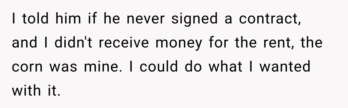 Farmer Ignored His Contract, So His Neighbor Turned His Corn Mistake Into Sweet Revenge I told him if he never signed a contract, and I didn't receive money for the rent, the corn was mine. I could do what I wanted with it.