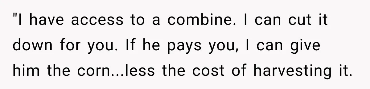 Farmer Ignored His Contract, So His Neighbor Turned His Corn Mistake Into Sweet Revenge "I have access to a combine. I can cut it down for you. If he pays you, I can give him the corn...less the cost of harvesting it.