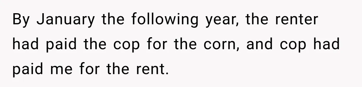 Farmer Ignored His Contract, So His Neighbor Turned His Corn Mistake Into Sweet Revenge By January the following year, the renter had paid the cop for the corn, and cop had paid me for the rent.