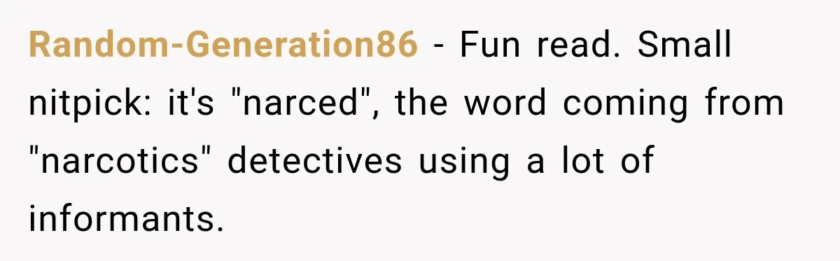 Farmer Ignored His Contract, So His Neighbor Turned His Corn Mistake Into Sweet Revenge Random-Generation86 − Fun read. Small nitpick: it's "narced", the word coming from "narcotics" detectives using a lot of informants.