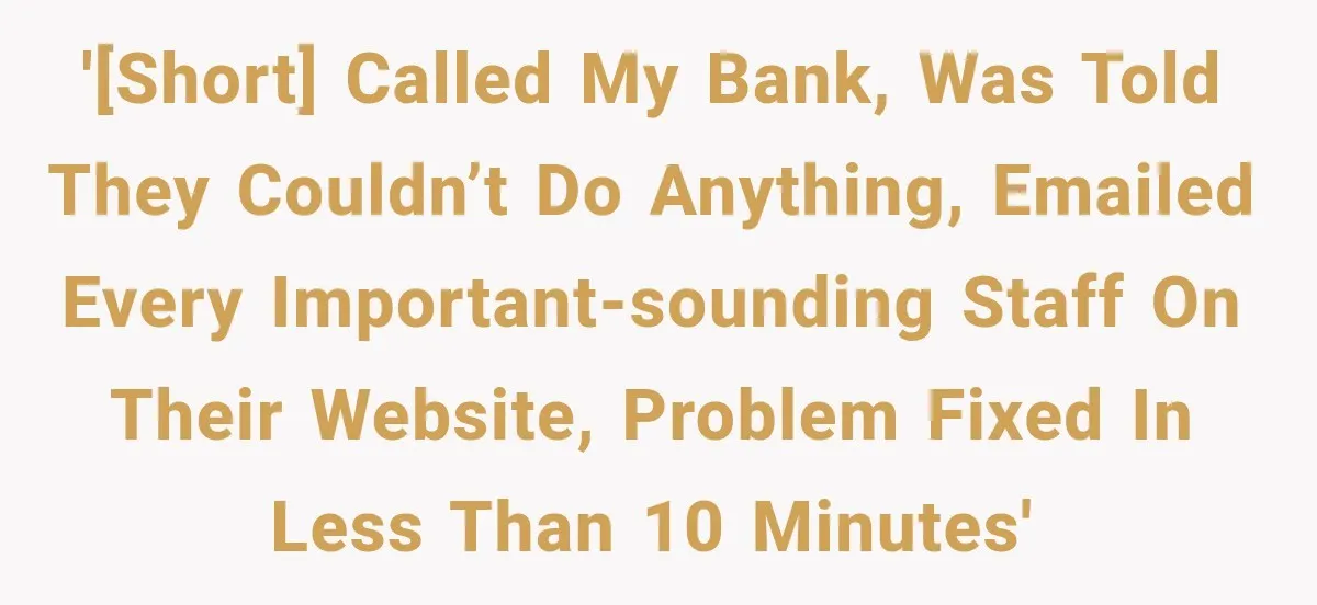 '[Short] Called my bank, was told they couldn’t do anything, emailed every important-sounding staff on their website, problem fixed in less than 10 minutes'