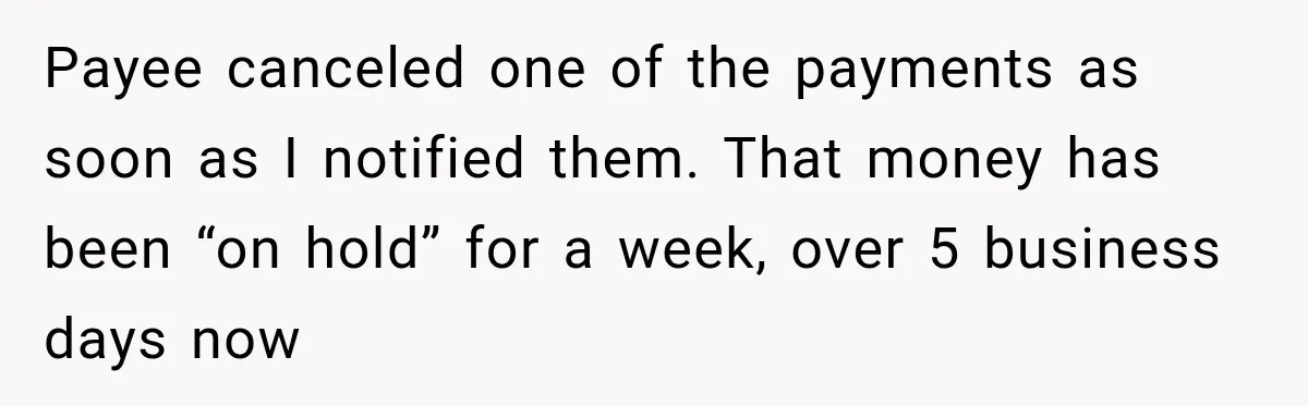 Bank Refused to Help Her, So She Emailed Every Executive and Fixed It in 10 Minutes Payee canceled one of the payments as soon as I notified them. That money has been “on hold” for a week, over 5 business days now