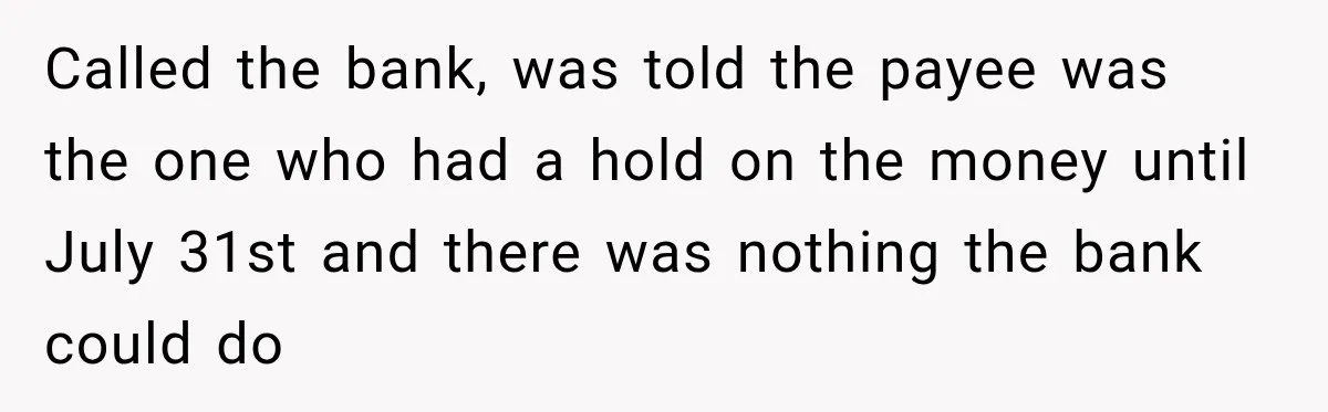Bank Refused to Help Her, So She Emailed Every Executive and Fixed It in 10 Minutes Called the bank, was told the payee was the one who had a hold on the money until July 31st and there was nothing the bank could do