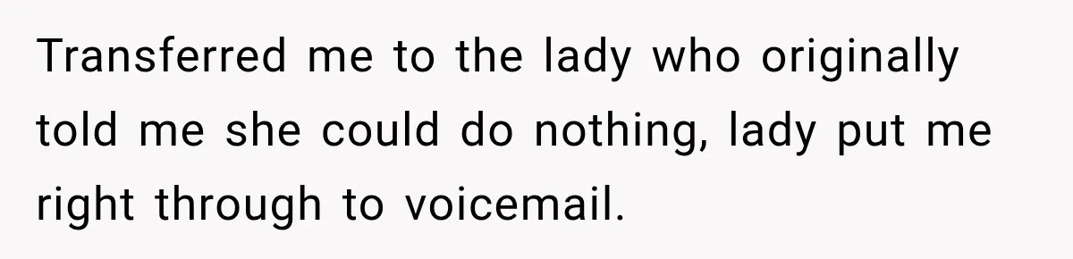 Bank Refused to Help Her, So She Emailed Every Executive and Fixed It in 10 Minutes Transferred me to the lady who originally told me she could do nothing, lady put me right through to voicemail.