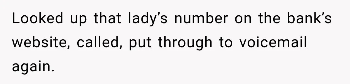 Bank Refused to Help Her, So She Emailed Every Executive and Fixed It in 10 Minutes Looked up that lady’s number on the bank’s website, called, put through to voicemail again.
