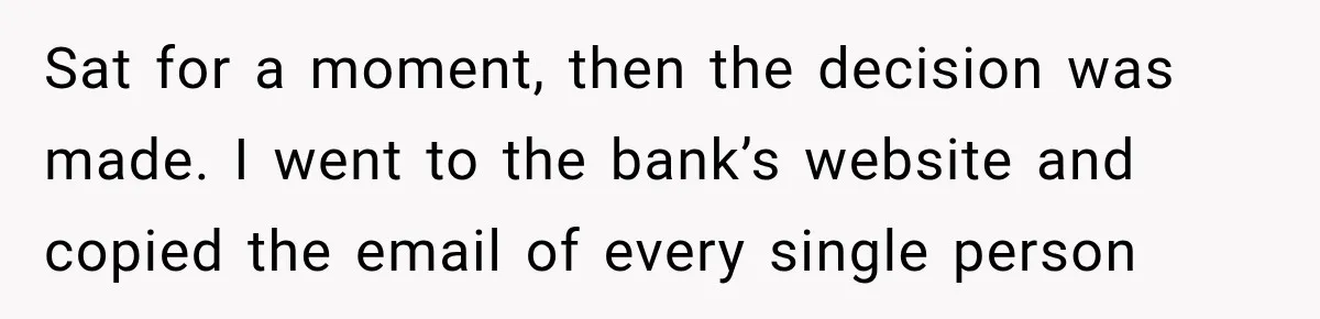 Bank Refused to Help Her, So She Emailed Every Executive and Fixed It in 10 Minutes Sat for a moment, then the decision was made. I went to the bank’s website and copied the email of every single person