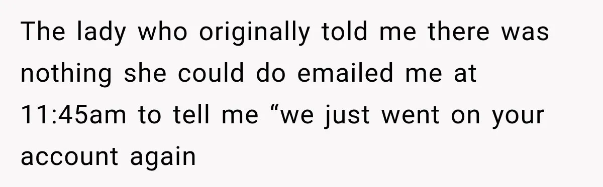 Bank Refused to Help Her, So She Emailed Every Executive and Fixed It in 10 Minutes The lady who originally told me there was nothing she could do emailed me at 11:45am to tell me “we just went on your account again