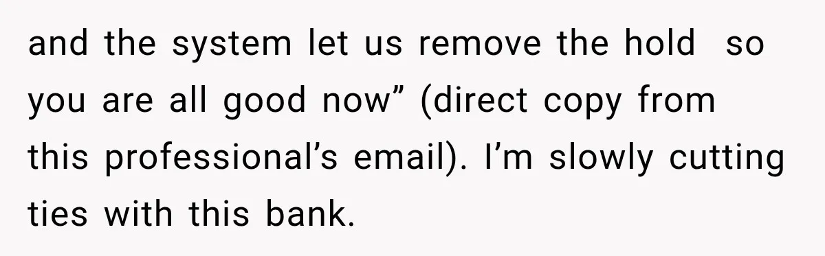 Bank Refused to Help Her, So She Emailed Every Executive and Fixed It in 10 Minutes and the system let us remove the hold so you are all good now” (direct copy from this professional’s email). I’m slowly cutting ties with this bank.