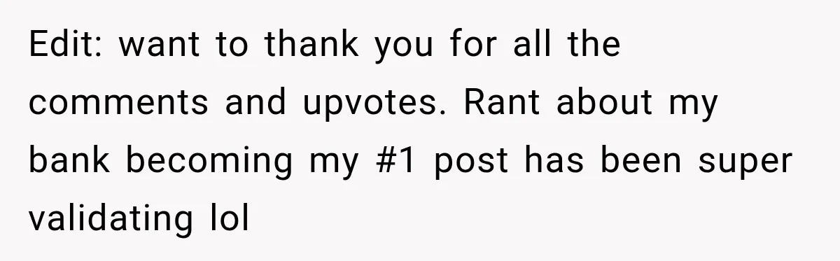 Bank Refused to Help Her, So She Emailed Every Executive and Fixed It in 10 Minutes Edit: want to thank you for all the comments and upvotes. Rant about my bank becoming my #1 post has been super validating lol