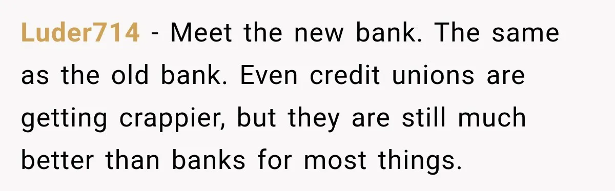 Bank Refused to Help Her, So She Emailed Every Executive and Fixed It in 10 Minutes Luder714 − Meet the new bank. The same as the old bank. Even credit unions are getting crappier, but they are still much better than banks for most things.
