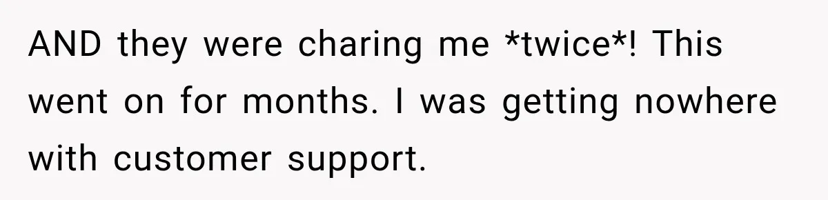 Bank Refused to Help Her, So She Emailed Every Executive and Fixed It in 10 Minutes AND they were charing me *twice*! This went on for months. I was getting nowhere with customer support.