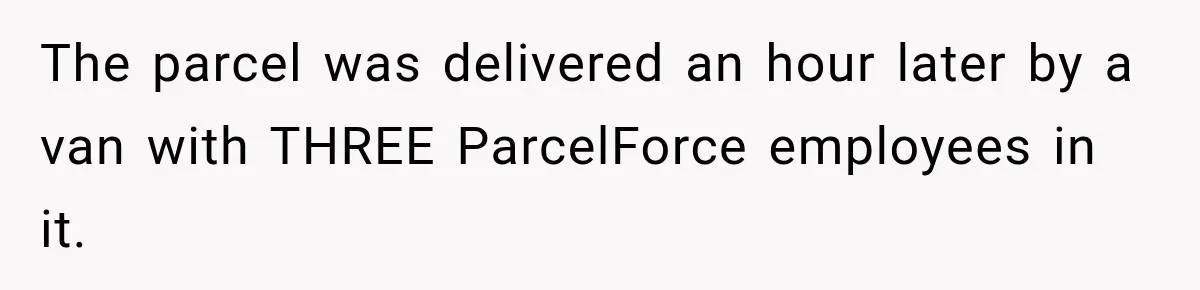 Bank Refused to Help Her, So She Emailed Every Executive and Fixed It in 10 Minutes The parcel was delivered an hour later by a van with THREE ParcelForce employees in it.