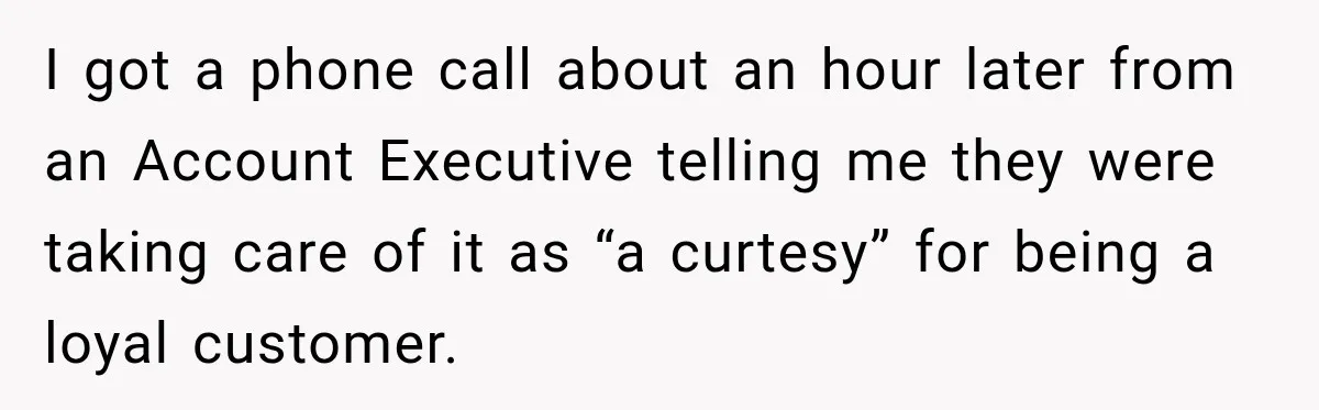 Bank Refused to Help Her, So She Emailed Every Executive and Fixed It in 10 Minutes I got a phone call about an hour later from an Account Executive telling me they were taking care of it as “a curtesy” for being a loyal customer.
