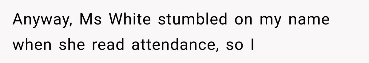Teacher Replaces a Student’s Meaningful Name With “Katherine,” Then Gets the Same Treatment Back Anyway, Ms White stumbled on my name when she read attendance, so I