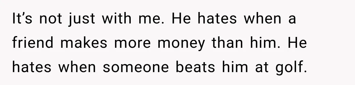 It’s not just with me. He hates when a friend makes more money than him. He hates when someone beats him at golf.