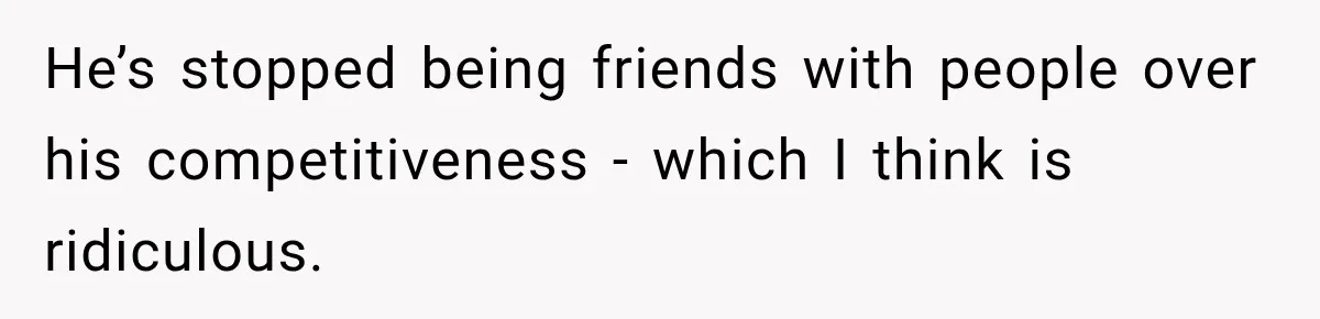 He’s stopped being friends with people over his competitiveness - which I think is ridiculous.