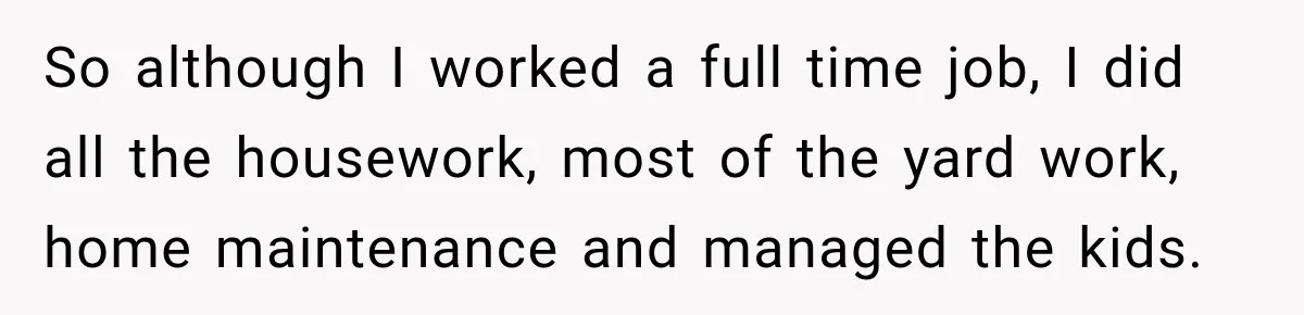 So although I worked a full time job, I did all the housework, most of the yard work, home maintenance and managed the kids.