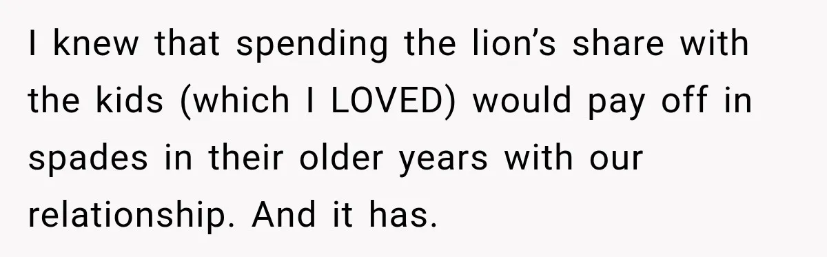 I knew that spending the lion’s share with the kids (which I LOVED) would pay off in spades in their older years with our relationship. And it has.