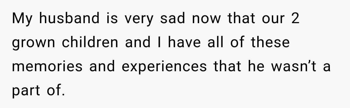 My husband is very sad now that our 2 grown children and I have all of these memories and experiences that he wasn’t a part of.