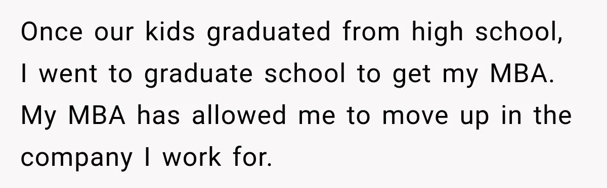 Once our kids graduated from high school, I went to graduate school to get my MBA. My MBA has allowed me to move up in the company I work for.