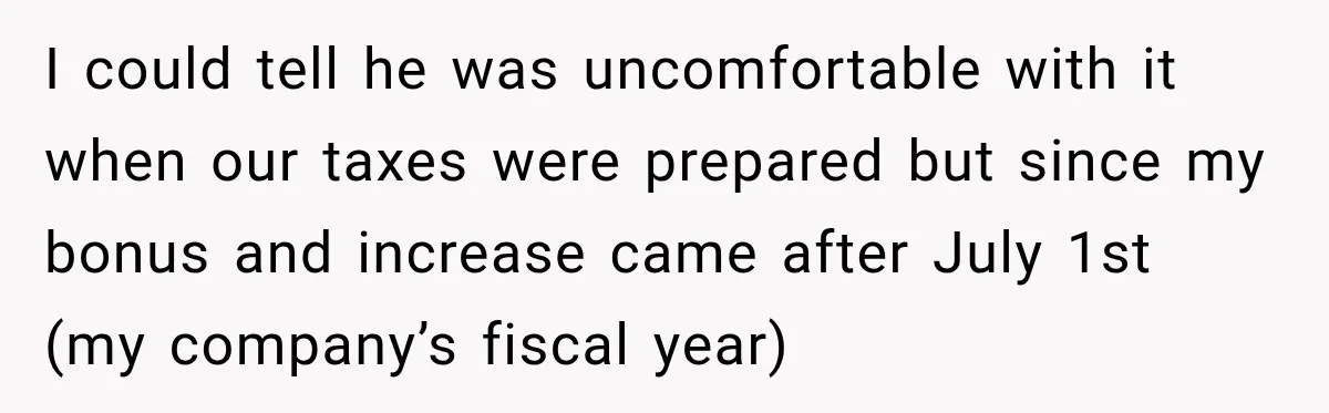 I could tell he was uncomfortable with it when our taxes were prepared but since my bonus and increase came after July 1st (my company’s fiscal year)